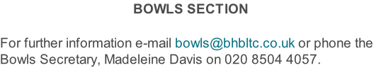 BOWLS SECTION  For further information e-mail bowls@bhbltc.co.uk or phone the Bowls Secretary, Madeleine Davis on 020 8504 4057.
